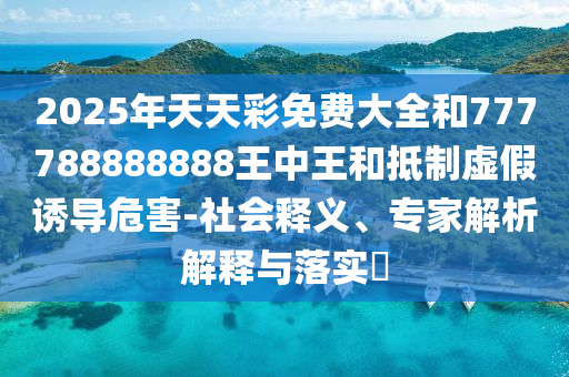 2025年天天彩免费大全和777788888888王中王和抵制虚假诱导危害-社会释义、专家解析解释与落实​