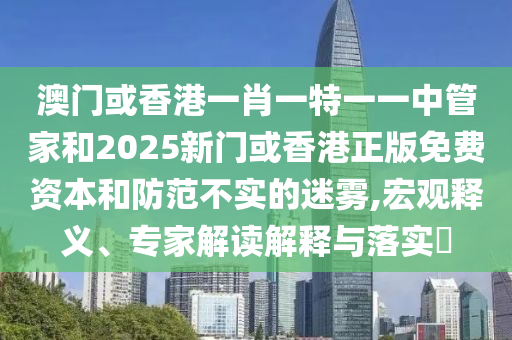 澳门或香港一肖一特一一中管家和2025新门或香港正版免费资本和防范不实的迷雾,宏观释义、专家解读解释与落实​