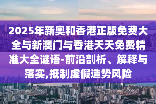 2025年新奥和香港正版免费大全与新澳门与香港天天免费精准大全谜语-前沿剖析、解释与落实,抵制虚假造势风险